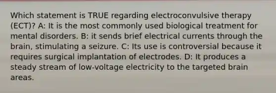 Which statement is TRUE regarding electroconvulsive therapy (ECT)? A: It is the most commonly used biological treatment for mental disorders. B: it sends brief electrical currents through the brain, stimulating a seizure. C: Its use is controversial because it requires surgical implantation of electrodes. D: It produces a steady stream of low-voltage electricity to the targeted brain areas.