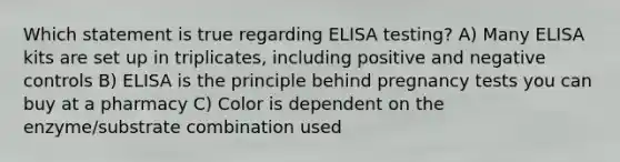 Which statement is true regarding ELISA testing? A) Many ELISA kits are set up in triplicates, including positive and negative controls B) ELISA is the principle behind pregnancy tests you can buy at a pharmacy C) Color is dependent on the enzyme/substrate combination used