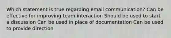 Which statement is true regarding email communication? Can be effective for improving team interaction Should be used to start a discussion Can be used in place of documentation Can be used to provide direction