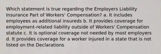 Which statement is true regarding the Employers Liability Insurance Part of Workers' Compensation? a. It includes employees as additional insureds b. It provides coverage for employment-related liability outside of Workers' Compensation statute c. It is optional coverage not needed by most employers d. It provides coverage for a worker injured in a state that is not listed on the Declarations