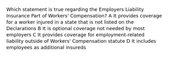 Which statement is true regarding the Employers Liability Insurance Part of Workers' Compensation? A It provides coverage for a worker injured in a state that is not listed on the Declarations B It is optional coverage not needed by most employers C It provides coverage for employment-related liability outside of Workers' Compensation statute D It includes employees as additional insureds