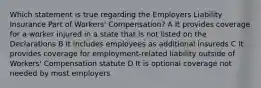 Which statement is true regarding the Employers Liability Insurance Part of Workers' Compensation? A It provides coverage for a worker injured in a state that is not listed on the Declarations B It includes employees as additional insureds C It provides coverage for employment-related liability outside of Workers' Compensation statute D It is optional coverage not needed by most employers