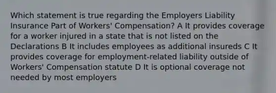 Which statement is true regarding the Employers Liability Insurance Part of Workers' Compensation? A It provides coverage for a worker injured in a state that is not listed on the Declarations B It includes employees as additional insureds C It provides coverage for employment-related liability outside of Workers' Compensation statute D It is optional coverage not needed by most employers