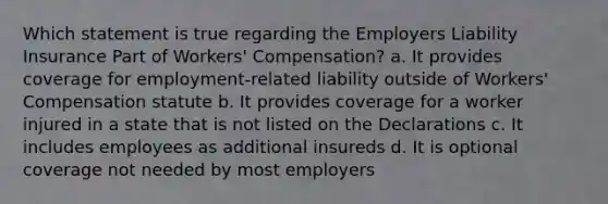 Which statement is true regarding the Employers Liability Insurance Part of Workers' Compensation? a. It provides coverage for employment-related liability outside of Workers' Compensation statute b. It provides coverage for a worker injured in a state that is not listed on the Declarations c. It includes employees as additional insureds d. It is optional coverage not needed by most employers