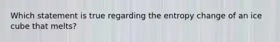 Which statement is true regarding the entropy change of an ice cube that melts?