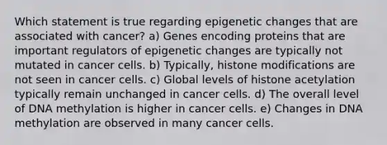 Which statement is true regarding epigenetic changes that are associated with cancer? a) Genes encoding proteins that are important regulators of epigenetic changes are typically not mutated in cancer cells. b) Typically, histone modifications are not seen in cancer cells. c) Global levels of histone acetylation typically remain unchanged in cancer cells. d) The overall level of DNA methylation is higher in cancer cells. e) Changes in DNA methylation are observed in many cancer cells.