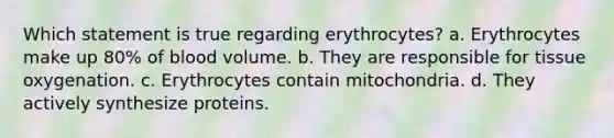 Which statement is true regarding erythrocytes? a. Erythrocytes make up 80% of blood volume. b. They are responsible for tissue oxygenation. c. Erythrocytes contain mitochondria. d. They actively synthesize proteins.