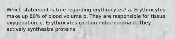 Which statement is true regarding erythrocytes? a. Erythrocytes make up 80% of blood volume b. They are responsible for tissue oxygenation. c. Erythrocytes contain mitochondria d. They actively synthesize proteins