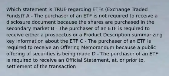 Which statement is TRUE regarding ETFs (Exchange Traded Funds)? A - The purchaser of an ETF is not required to receive a disclosure document because the shares are purchased in the secondary market B - The purchaser of an ETF is required to receive either a prospectus or a Product Description summarizing key information about the ETF C - The purchaser of an ETF is required to receive an Offering Memorandum because a public offering of securities is being made D - The purchaser of an ETF is required to receive an Official Statement, at, or prior to, settlement of the transaction