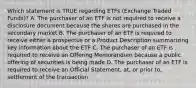 Which statement is TRUE regarding ETFs (Exchange Traded Funds)? A. The purchaser of an ETF is not required to receive a disclosure document because the shares are purchased in the secondary market B. The purchaser of an ETF is required to receive either a prospectus or a Product Description summarizing key information about the ETF C. The purchaser of an ETF is required to receive an Offering Memorandum because a public offering of securities is being made D. The purchaser of an ETF is required to receive an Official Statement, at, or prior to, settlement of the transaction