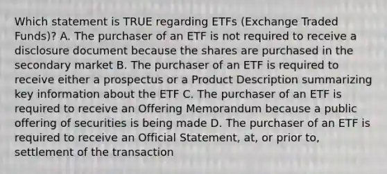 Which statement is TRUE regarding ETFs (Exchange Traded Funds)? A. The purchaser of an ETF is not required to receive a disclosure document because the shares are purchased in the secondary market B. The purchaser of an ETF is required to receive either a prospectus or a Product Description summarizing key information about the ETF C. The purchaser of an ETF is required to receive an Offering Memorandum because a public offering of securities is being made D. The purchaser of an ETF is required to receive an Official Statement, at, or prior to, settlement of the transaction