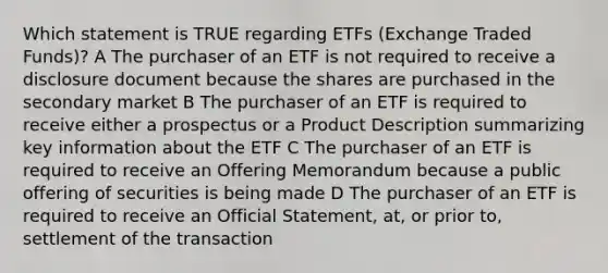 Which statement is TRUE regarding ETFs (Exchange Traded Funds)? A The purchaser of an ETF is not required to receive a disclosure document because the shares are purchased in the secondary market B The purchaser of an ETF is required to receive either a prospectus or a Product Description summarizing key information about the ETF C The purchaser of an ETF is required to receive an Offering Memorandum because a public offering of securities is being made D The purchaser of an ETF is required to receive an Official Statement, at, or prior to, settlement of the transaction