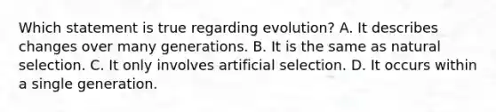 Which statement is true regarding evolution? A. It describes changes over many generations. B. It is the same as natural selection. C. It only involves artificial selection. D. It occurs within a single generation.