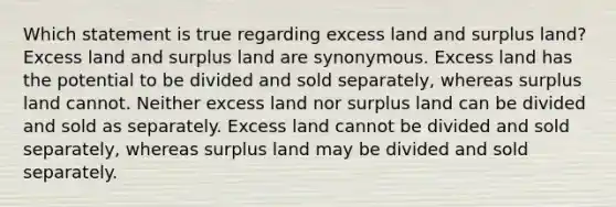 Which statement is true regarding excess land and surplus land? Excess land and surplus land are synonymous. Excess land has the potential to be divided and sold separately, whereas surplus land cannot. Neither excess land nor surplus land can be divided and sold as separately. Excess land cannot be divided and sold separately, whereas surplus land may be divided and sold separately.