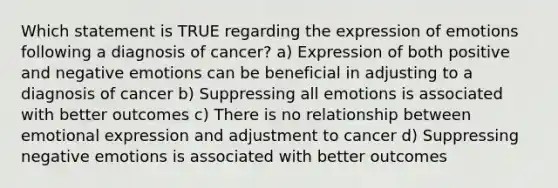 Which statement is TRUE regarding the expression of emotions following a diagnosis of cancer? a) Expression of both positive and negative emotions can be beneficial in adjusting to a diagnosis of cancer b) Suppressing all emotions is associated with better outcomes c) There is no relationship between emotional expression and adjustment to cancer d) Suppressing negative emotions is associated with better outcomes