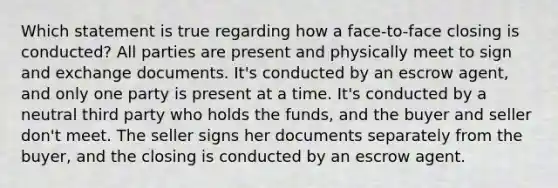 Which statement is true regarding how a face-to-face closing is conducted? All parties are present and physically meet to sign and exchange documents. It's conducted by an escrow agent, and only one party is present at a time. It's conducted by a neutral third party who holds the funds, and the buyer and seller don't meet. The seller signs her documents separately from the buyer, and the closing is conducted by an escrow agent.