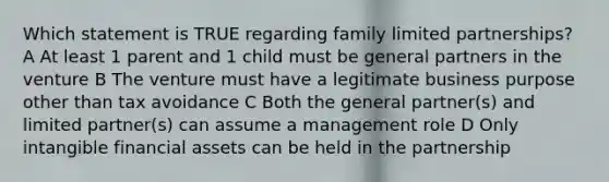 Which statement is TRUE regarding family limited partnerships? A At least 1 parent and 1 child must be general partners in the venture B The venture must have a legitimate business purpose other than tax avoidance C Both the general partner(s) and limited partner(s) can assume a management role D Only intangible financial assets can be held in the partnership