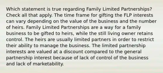 Which statement is true regarding Family Limited Partnerships? Check all that apply. The time frame for gifting the FLP interests can vary depending on the value of the business and the number of heirs. Family Limited Partnerships are a way for a family business to be gifted to heirs, while the still living owner retains control. The heirs are usually limited partners in order to restrict their ability to manage the business. The limited partnership interests are valued at a discount compared to the general partnership interest because of lack of control of the business and lack of marketability.