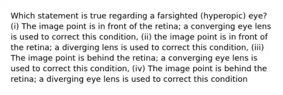 Which statement is true regarding a farsighted (hyperopic) eye? (i) The image point is in front of the retina; a converging eye lens is used to correct this condition, (ii) the image point is in front of the retina; a diverging lens is used to correct this condition, (iii) The image point is behind the retina; a converging eye lens is used to correct this condition, (iv) The image point is behind the retina; a diverging eye lens is used to correct this condition