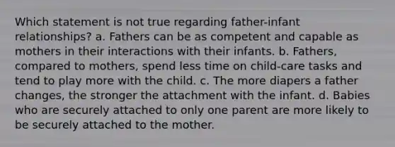 Which statement is not true regarding father-infant relationships? a. Fathers can be as competent and capable as mothers in their interactions with their infants. b. Fathers, compared to mothers, spend less time on child-care tasks and tend to play more with the child. c. The more diapers a father changes, the stronger the attachment with the infant. d. Babies who are securely attached to only one parent are more likely to be securely attached to the mother.