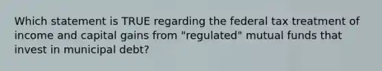 Which statement is TRUE regarding the federal tax treatment of income and capital gains from "regulated" mutual funds that invest in municipal debt?