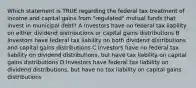 Which statement is TRUE regarding the federal tax treatment of income and capital gains from "regulated" mutual funds that invest in municipal debt? A Investors have no federal tax liability on either dividend distributions or capital gains distributions B Investors have federal tax liability on both dividend distributions and capital gains distributions C Investors have no federal tax liability on dividend distributions, but have tax liability on capital gains distributions D Investors have federal tax liability on dividend distributions, but have no tax liability on capital gains distributions