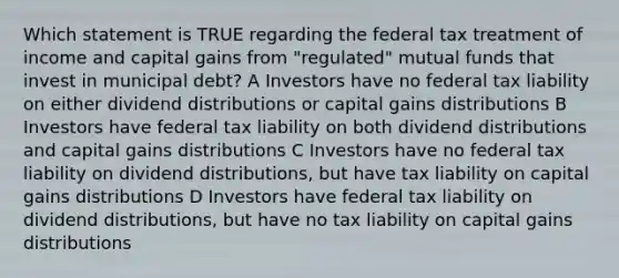 Which statement is TRUE regarding the federal tax treatment of income and capital gains from "regulated" mutual funds that invest in municipal debt? A Investors have no federal tax liability on either dividend distributions or capital gains distributions B Investors have federal tax liability on both dividend distributions and capital gains distributions C Investors have no federal tax liability on dividend distributions, but have tax liability on capital gains distributions D Investors have federal tax liability on dividend distributions, but have no tax liability on capital gains distributions