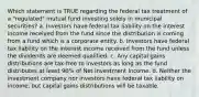 Which statement is TRUE regarding the federal tax treatment of a "regulated" mutual fund investing solely in municipal securities? a. Investors have federal tax liability on the interest income received from the fund since the distribution is coming from a fund which is a corporate entity. b. Investors have federal tax liability on the interest income received from the fund unless the dividends are deemed qualified. c. Any capital gains distributions are tax-free to investors as long as the fund distributes at least 90% of Net Investment Income. d. Neither the investment company nor investors have federal tax liability on income, but capital gains distributions will be taxable.