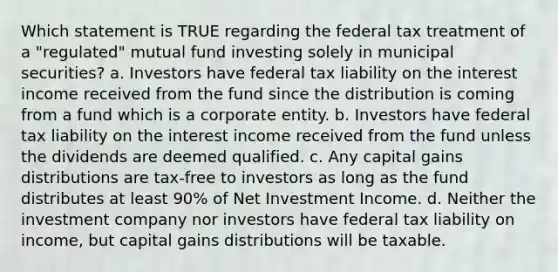 Which statement is TRUE regarding the federal tax treatment of a "regulated" mutual fund investing solely in municipal securities? a. Investors have federal tax liability on the interest income received from the fund since the distribution is coming from a fund which is a corporate entity. b. Investors have federal tax liability on the interest income received from the fund unless the dividends are deemed qualified. c. Any capital gains distributions are tax-free to investors as long as the fund distributes at least 90% of Net Investment Income. d. Neither the investment company nor investors have federal tax liability on income, but capital gains distributions will be taxable.