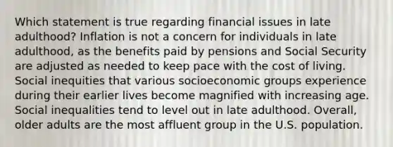 Which statement is true regarding financial issues in late adulthood? Inflation is not a concern for individuals in late adulthood, as the benefits paid by pensions and Social Security are adjusted as needed to keep pace with the cost of living. Social inequities that various socioeconomic groups experience during their earlier lives become magnified with increasing age. Social inequalities tend to level out in late adulthood. Overall, older adults are the most affluent group in the U.S. population.