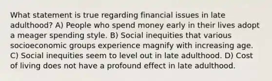 What statement is true regarding financial issues in late adulthood? A) People who spend money early in their lives adopt a meager spending style. B) Social inequities that various socioeconomic groups experience magnify with increasing age. C) Social inequities seem to level out in late adulthood. D) Cost of living does not have a profound effect in late adulthood.