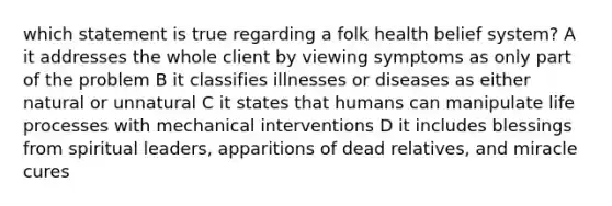 which statement is true regarding a folk health belief system? A it addresses the whole client by viewing symptoms as only part of the problem B it classifies illnesses or diseases as either natural or unnatural C it states that humans can manipulate life processes with mechanical interventions D it includes blessings from spiritual leaders, apparitions of dead relatives, and miracle cures