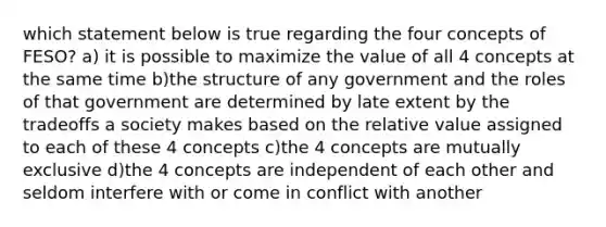 which statement below is true regarding the four concepts of FESO? a) it is possible to maximize the value of all 4 concepts at the same time b)the structure of any government and the roles of that government are determined by late extent by the tradeoffs a society makes based on the relative value assigned to each of these 4 concepts c)the 4 concepts are mutually exclusive d)the 4 concepts are independent of each other and seldom interfere with or come in conflict with another