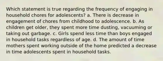 Which statement is true regarding the frequency of engaging in household chores for adolescents? a. There is decrease in engagement of chores from childhood to adolescence. b. As children get older, they spent more time dusting, vacuuming or taking out garbage. c. Girls spend less time than boys engaged in household tasks regardless of age. d. The amount of time mothers spent working outside of the home predicted a decrease in time adolescents spent in household tasks.