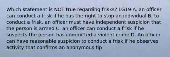 Which statement is NOT true regarding frisks? LG19 A. an officer can conduct a frisk if he has the right to stop an individual B. to conduct a frisk, an officer must have independent suspicion that the person is armed C. an officer can conduct a frisk if he suspects the person has committed a violent crime D. An officer can have reasonable suspicion to conduct a frisk if he observes activity that confirms an anonymous tip