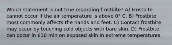 Which statement is not true regarding frostbite? A) Frostbite cannot occur if the air temperature is above 0° C. B) Frostbite most commonly affects the hands and feet. C) Contact frostbite may occur by touching cold objects with bare skin. D) Frostbite can occur in £30 min on exposed skin in extreme temperatures.