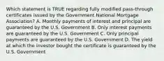 Which statement is TRUE regarding fully modified pass-through certificates issued by the Government National Mortgage Association? A. Monthly payments of interest and principal are guaranteed by the U.S. Government B. Only interest payments are guaranteed by the U.S. Government C. Only principal payments are guaranteed by the U.S. Government D. The yield at which the investor bought the certificate is guaranteed by the U.S. Government