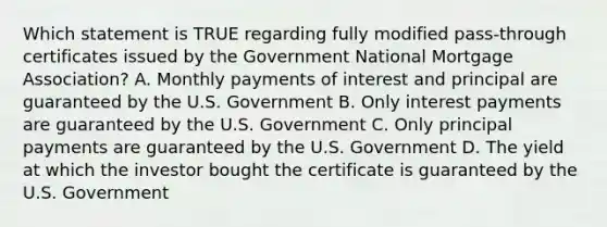 Which statement is TRUE regarding fully modified pass-through certificates issued by the Government National Mortgage Association? A. Monthly payments of interest and principal are guaranteed by the U.S. Government B. Only interest payments are guaranteed by the U.S. Government C. Only principal payments are guaranteed by the U.S. Government D. The yield at which the investor bought the certificate is guaranteed by the U.S. Government