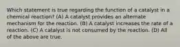 Which statement is true regarding the function of a catalyst in a chemical reaction? (A) A catalyst provides an alternate mechanism for the reaction. (B) A catalyst increases the rate of a reaction. (C) A catalyst is not consumed by the reaction. (D) All of the above are true.