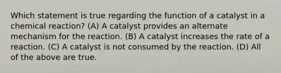 Which statement is true regarding the function of a catalyst in a chemical reaction? (A) A catalyst provides an alternate mechanism for the reaction. (B) A catalyst increases the rate of a reaction. (C) A catalyst is not consumed by the reaction. (D) All of the above are true.