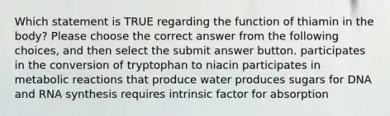 Which statement is TRUE regarding the function of thiamin in the body? Please choose the correct answer from the following choices, and then select the submit answer button. participates in the conversion of tryptophan to niacin participates in metabolic reactions that produce water produces sugars for DNA and RNA synthesis requires intrinsic factor for absorption