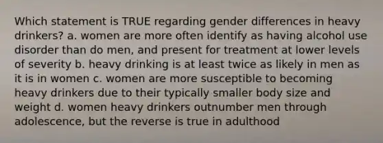 Which statement is TRUE regarding gender differences in heavy drinkers? a. women are more often identify as having alcohol use disorder than do men, and present for treatment at lower levels of severity b. heavy drinking is at least twice as likely in men as it is in women c. women are more susceptible to becoming heavy drinkers due to their typically smaller body size and weight d. women heavy drinkers outnumber men through adolescence, but the reverse is true in adulthood