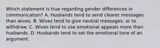 Which statement is true regarding gender differences in communication? A. Husbands tend to send clearer messages than wives. B. Wives tend to give neutral messages, or to withdraw. C. Wives tend to use emotional appeals more than husbands. D. Husbands tend to set the emotional tone of an argument.