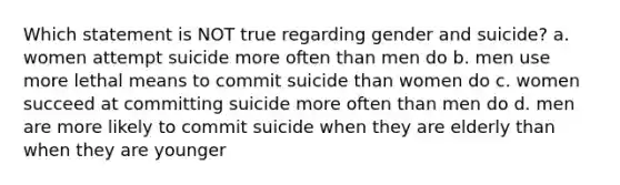 Which statement is NOT true regarding gender and suicide? a. women attempt suicide more often than men do b. men use more lethal means to commit suicide than women do c. women succeed at committing suicide more often than men do d. men are more likely to commit suicide when they are elderly than when they are younger