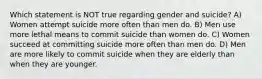 Which statement is NOT true regarding gender and suicide? A) Women attempt suicide more often than men do. B) Men use more lethal means to commit suicide than women do. C) Women succeed at committing suicide more often than men do. D) Men are more likely to commit suicide when they are elderly than when they are younger.