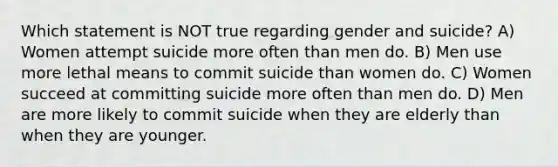 Which statement is NOT true regarding gender and suicide? A) Women attempt suicide more often than men do. B) Men use more lethal means to commit suicide than women do. C) Women succeed at committing suicide more often than men do. D) Men are more likely to commit suicide when they are elderly than when they are younger.