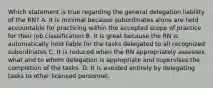 Which statement is true regarding the general delegation liability of the RN? A. It is minimal because subordinates alone are held accountable for practicing within the accepted scope of practice for their job classification B. It is great because the RN is automatically held liable for the tasks delegated to all recognized subordinates C. It is reduced when the RN appropriately assesses what and to whom delegation is appropriate and supervises the completion of the tasks. D. It is avoided entirely by delegating tasks to other licensed personnel.