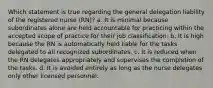 Which statement is true regarding the general delegation liability of the registered nurse (RN)? a. It is minimal because subordinates alone are held accountable for practicing within the accepted scope of practice for their job classification. b. It is high because the RN is automatically held liable for the tasks delegated to all recognized subordinates. c. It is reduced when the RN delegates appropriately and supervises the completion of the tasks. d. It is avoided entirely as long as the nurse delegates only other licensed personnel.