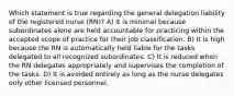 Which statement is true regarding the general delegation liability of the registered nurse (RN)? A) It is minimal because subordinates alone are held accountable for practicing within the accepted scope of practice for their job classification. B) It is high because the RN is automatically held liable for the tasks delegated to all recognized subordinates. C) It is reduced when the RN delegates appropriately and supervises the completion of the tasks. D) It is avoided entirely as long as the nurse delegates only other licensed personnel.