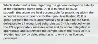 Which statement is true regarding the general delegation liability of the registered nurse (RN)? A) It is minimal because subordinates alone are held accountable for practicing within the accepted scope of practice for their job classification B) It is great because the RN is automatically held liable for the tasks delegated to all recognized subordinates C) It is reduced when the RN appropriately assesses what and to whom delegation is appropriate and supervises the completion of the tasks D) It is avoided entirely by delegating tasks to only other licensed personnel